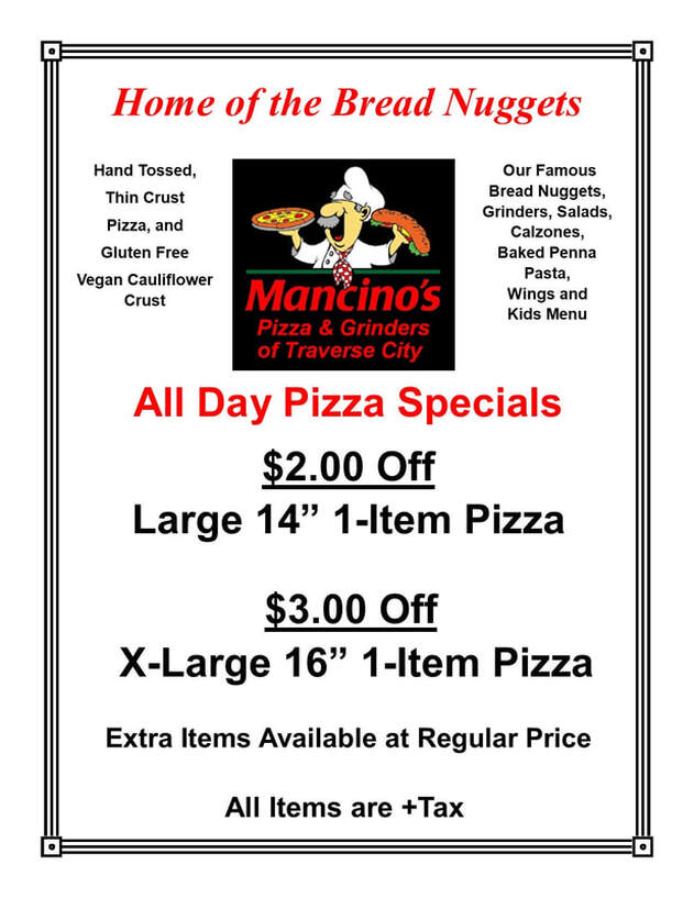 Home of the Bread Nuggets  Hand Tossed, Our Famous  Thin Crust Bread Nuggets,  Pizza, and Grinders, Salads, Calzones, Gluten Free Baked Penna  Vegan Cauliflower Crust Mancino's Pasta, Wings and Pizza & Grinders Kids Menu  of Traverse City  All Day Pizza Specials $2.00 Off Large 14